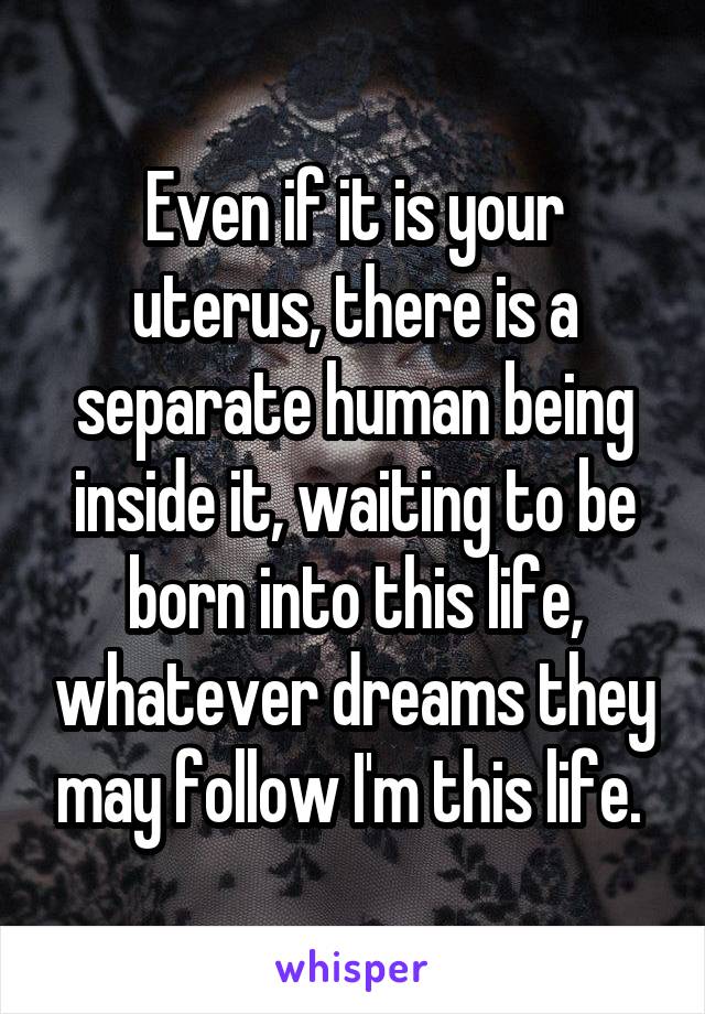 Even if it is your uterus, there is a separate human being inside it, waiting to be born into this life, whatever dreams they may follow I'm this life. 