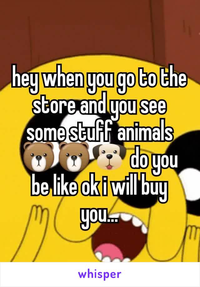 hey when you go to the store and you see some stuff animals🐻🐻🐶 do you be like ok i will buy you...