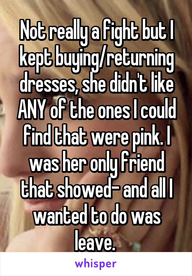 Not really a fight but I kept buying/returning dresses, she didn't like ANY of the ones I could find that were pink. I was her only friend that showed- and all I wanted to do was leave. 