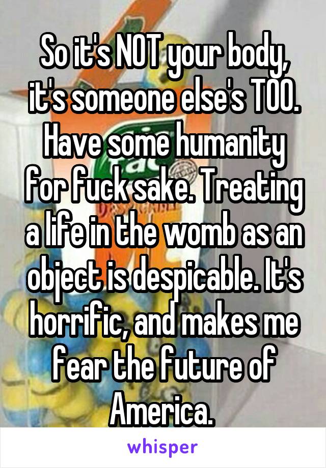 So it's NOT your body, it's someone else's TOO. Have some humanity for fuck sake. Treating a life in the womb as an object is despicable. It's horrific, and makes me fear the future of America. 