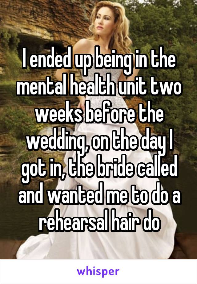 I ended up being in the mental health unit two weeks before the wedding, on the day I got in, the bride called and wanted me to do a rehearsal hair do