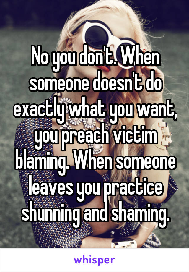 No you don't. When someone doesn't do exactly what you want, you preach victim blaming. When someone leaves you practice shunning and shaming.