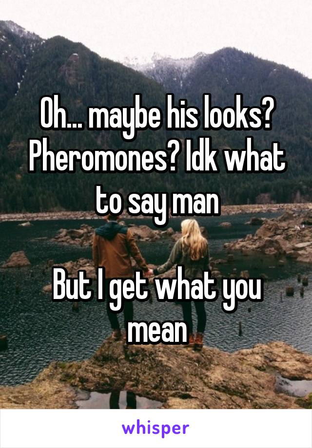 Oh... maybe his looks? Pheromones? Idk what to say man

But I get what you mean