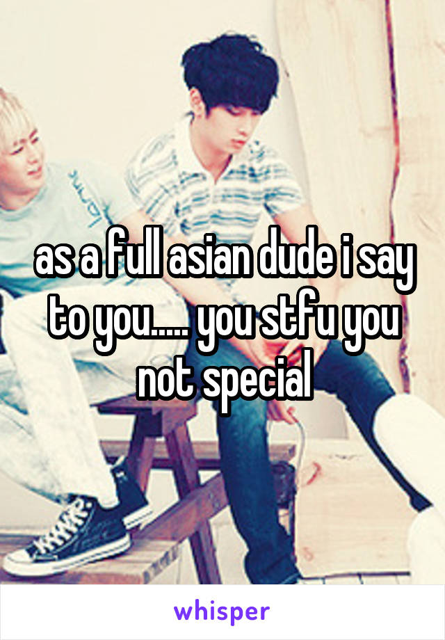 as a full asian dude i say to you..... you stfu you not special