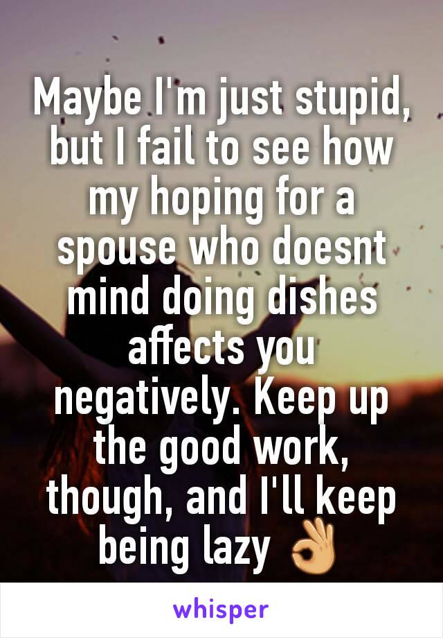 Maybe I'm just stupid, but I fail to see how my hoping for a spouse who doesnt mind doing dishes affects you negatively. Keep up the good work, though, and I'll keep being lazy 👌