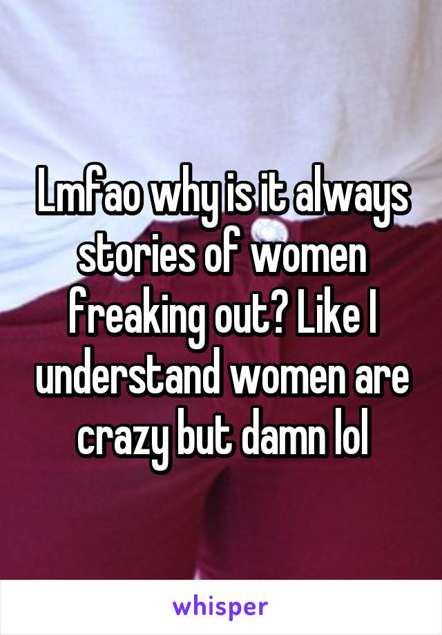 Lmfao why is it always stories of women freaking out? Like I understand women are crazy but damn lol