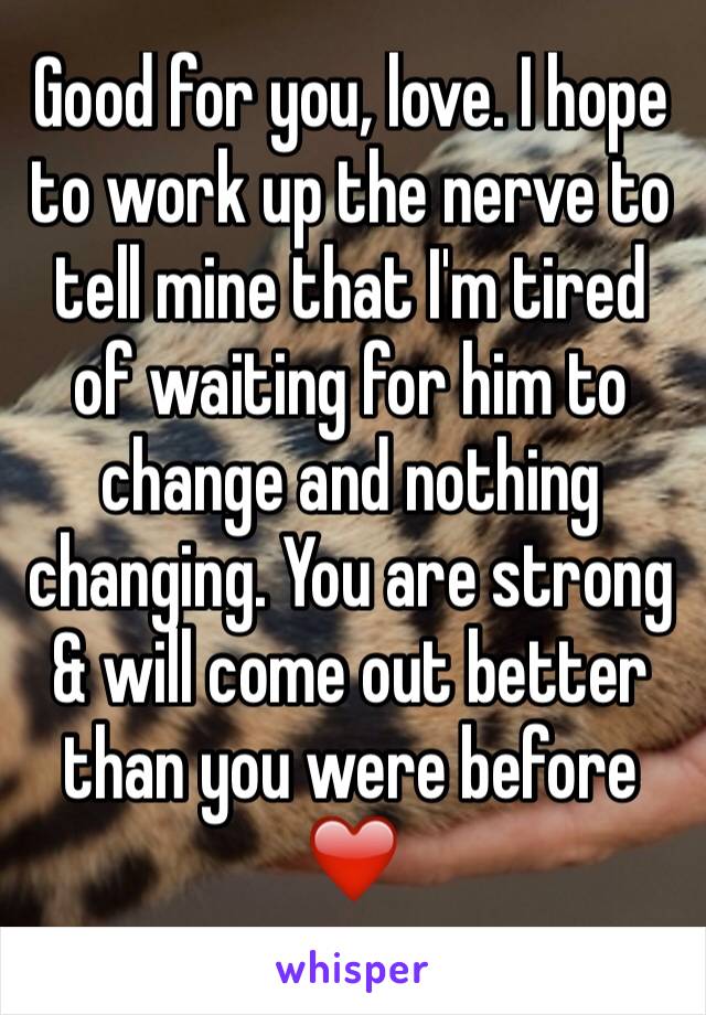 Good for you, love. I hope to work up the nerve to tell mine that I'm tired of waiting for him to change and nothing changing. You are strong & will come out better than you were before ❤️