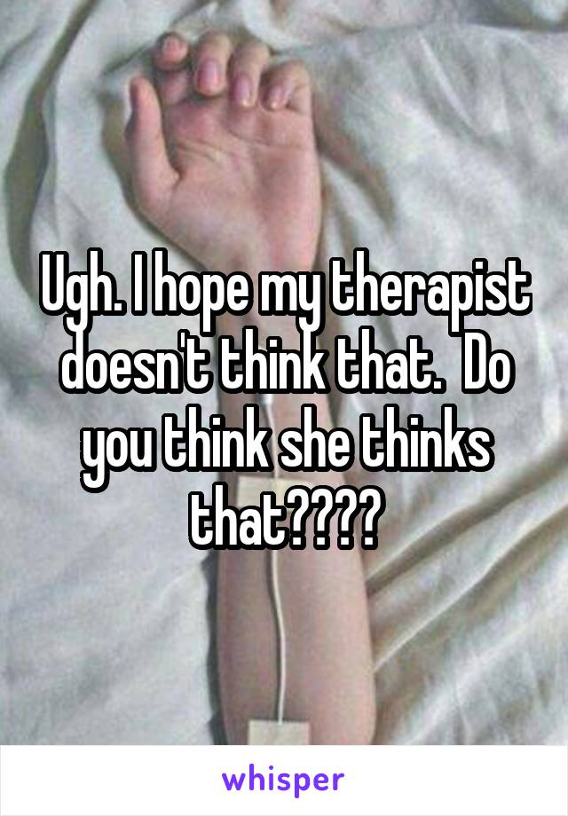 Ugh. I hope my therapist doesn't think that.  Do you think she thinks that????