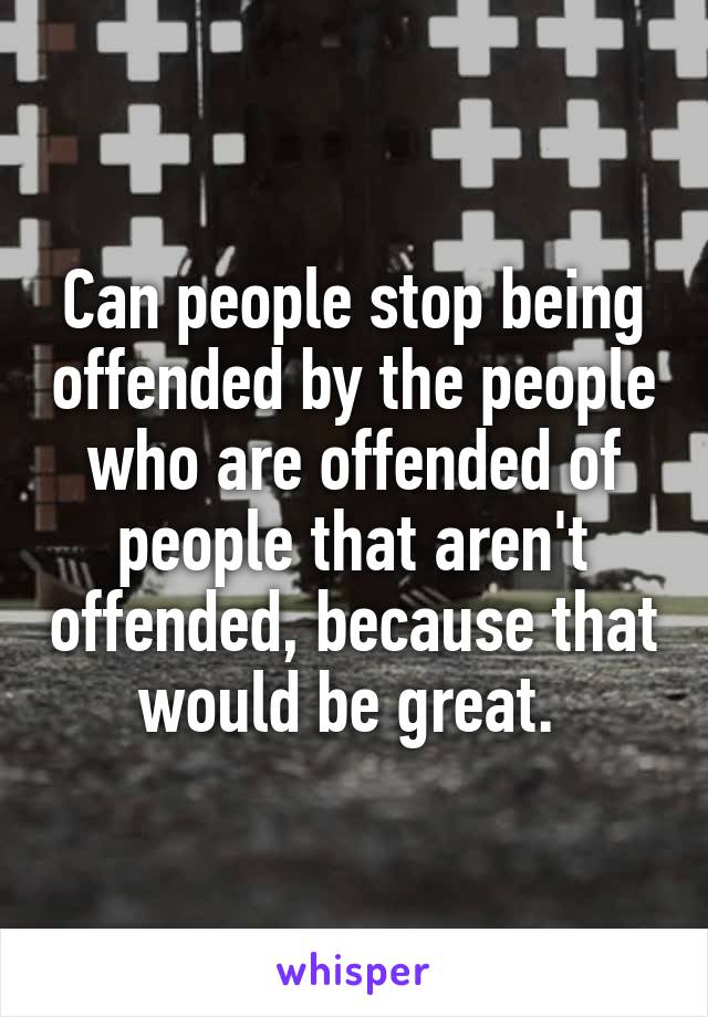 Can people stop being offended by the people who are offended of people that aren't offended, because that would be great. 