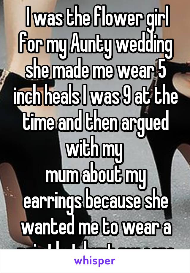  I was the flower girl for my Aunty wedding she made me wear 5 inch heals I was 9 at the time and then argued with my 
mum about my earrings because she wanted me to wear a pair that hurt my ears