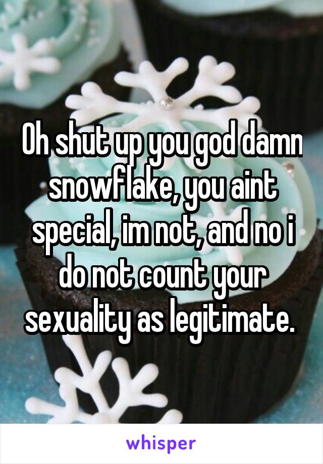 Oh shut up you god damn snowflake, you aint special, im not, and no i do not count your sexuality as legitimate. 