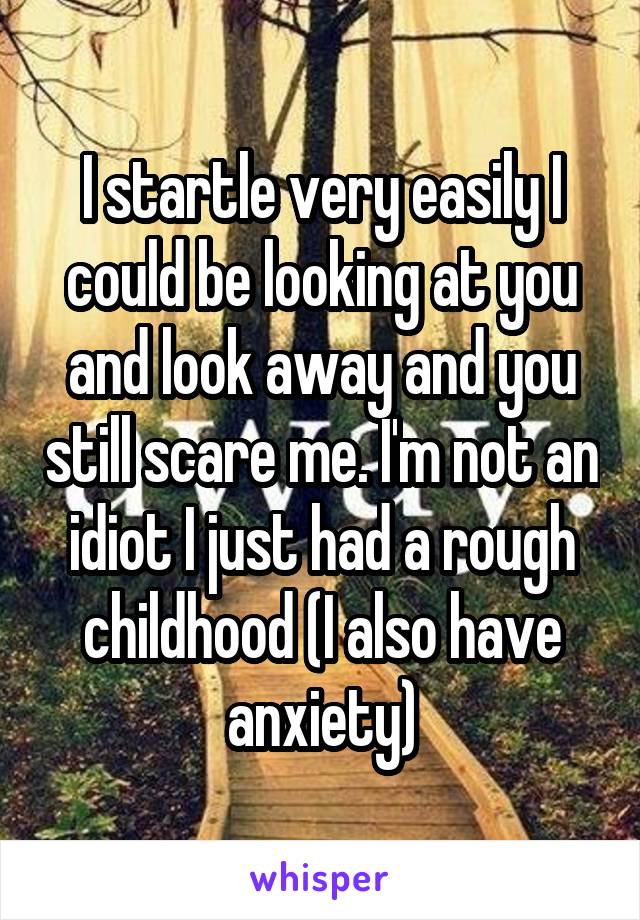 I startle very easily I could be looking at you and look away and you still scare me. I'm not an idiot I just had a rough childhood (I also have anxiety)