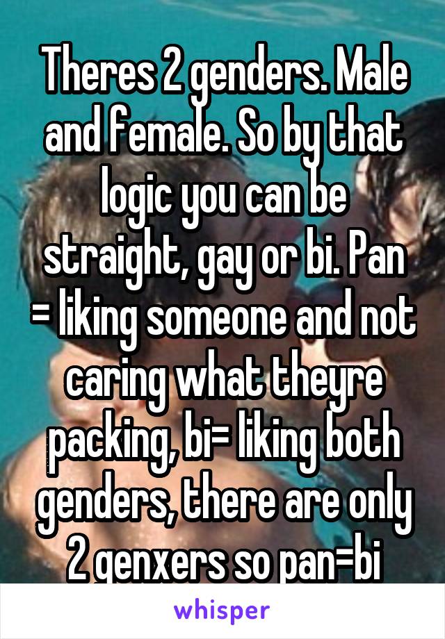 Theres 2 genders. Male and female. So by that logic you can be straight, gay or bi. Pan = liking someone and not caring what theyre packing, bi= liking both genders, there are only 2 genxers so pan=bi