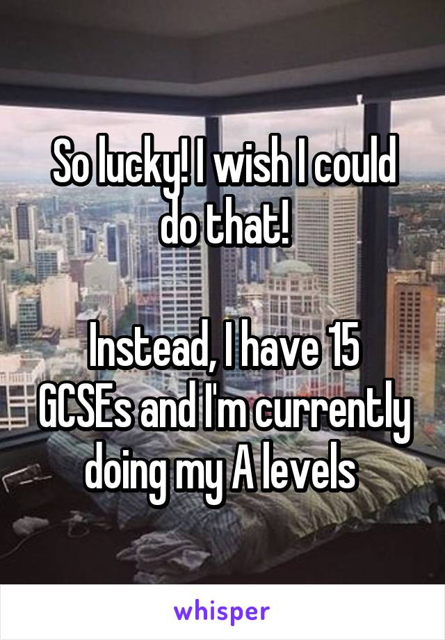 So lucky! I wish I could do that!

Instead, I have 15 GCSEs and I'm currently doing my A levels 