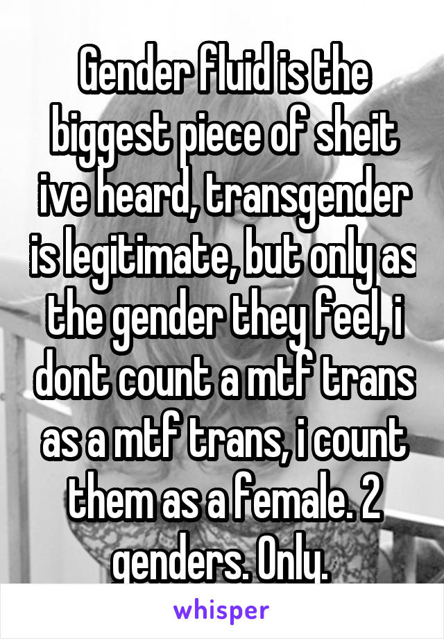 Gender fluid is the biggest piece of sheit ive heard, transgender is legitimate, but only as the gender they feel, i dont count a mtf trans as a mtf trans, i count them as a female. 2 genders. Only. 