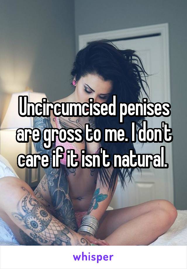 Uncircumcised penises are gross to me. I don't care if it isn't natural. 