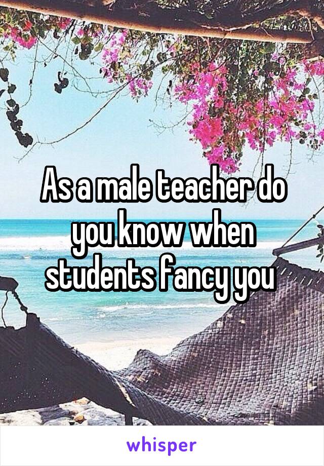 As a male teacher do you know when students fancy you 