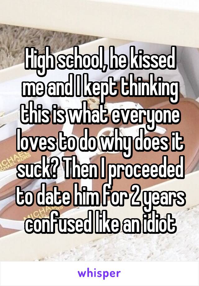 High school, he kissed me and I kept thinking this is what everyone loves to do why does it suck? Then I proceeded to date him for 2 years confused like an idiot