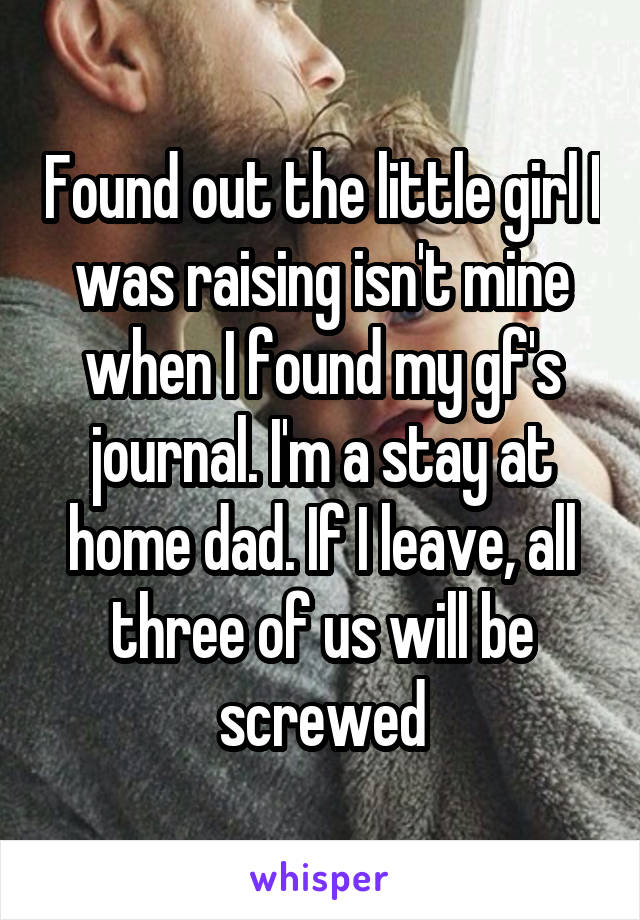 Found out the little girl I was raising isn't mine when I found my gf's journal. I'm a stay at home dad. If I leave, all three of us will be screwed
