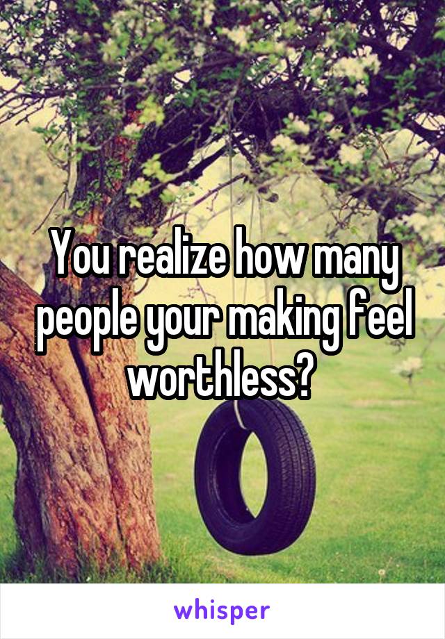 You realize how many people your making feel worthless? 