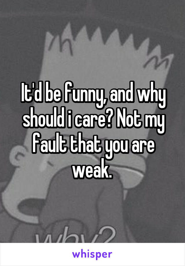 It'd be funny, and why should i care? Not my fault that you are weak. 