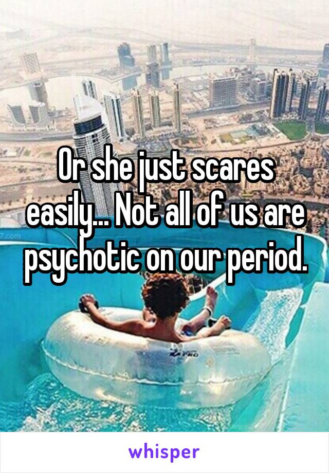 Or she just scares easily... Not all of us are psychotic on our period. 