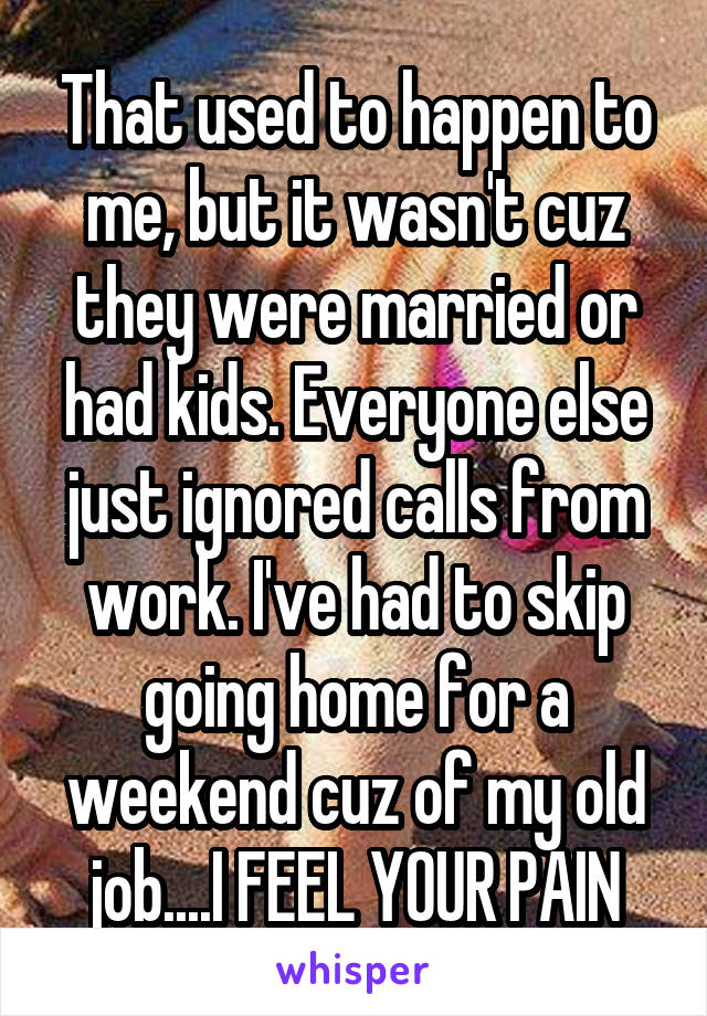 That used to happen to me, but it wasn't cuz they were married or had kids. Everyone else just ignored calls from work. I've had to skip going home for a weekend cuz of my old job....I FEEL YOUR PAIN