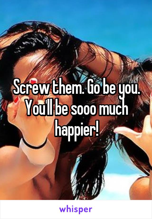 Screw them. Go be you. You'll be sooo much happier!