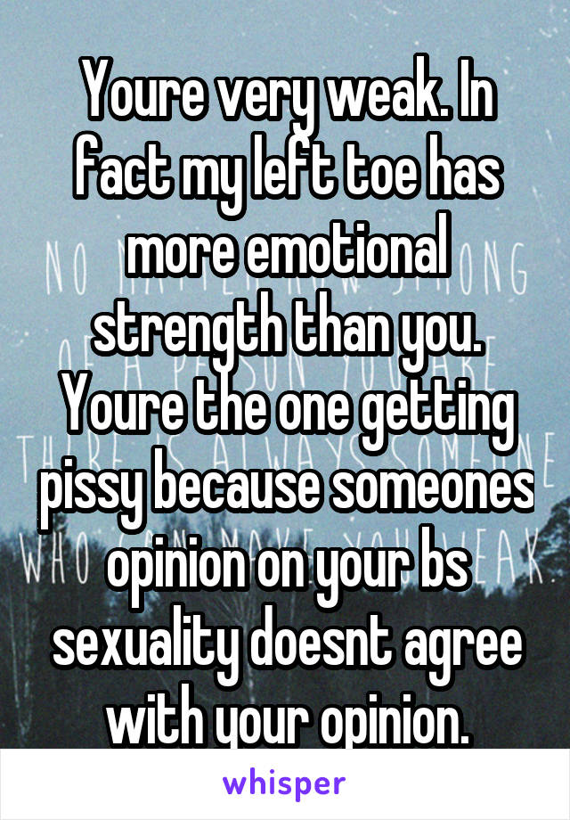 Youre very weak. In fact my left toe has more emotional strength than you. Youre the one getting pissy because someones opinion on your bs sexuality doesnt agree with your opinion.