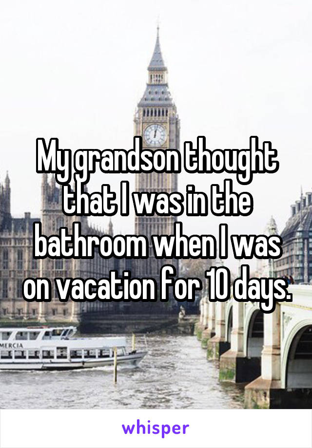 My grandson thought that I was in the bathroom when I was on vacation for 10 days.