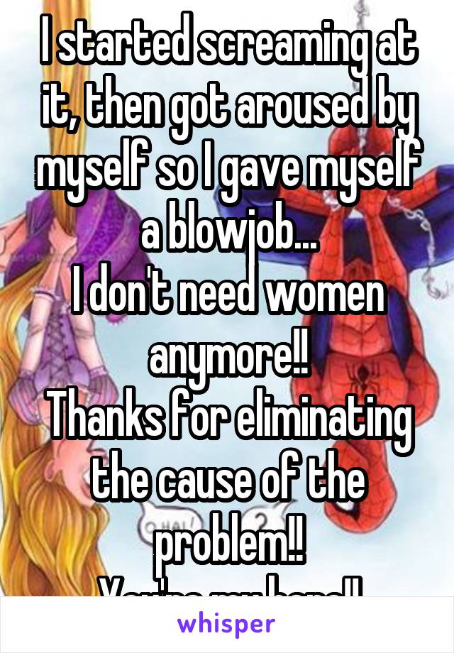 I started screaming at it, then got aroused by myself so I gave myself a blowjob...
I don't need women anymore!!
Thanks for eliminating the cause of the problem!!
You're my hero!!