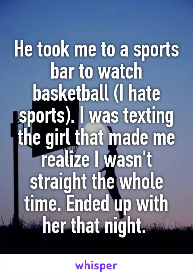 He took me to a sports bar to watch basketball (I hate sports). I was texting the girl that made me realize I wasn't straight the whole time. Ended up with her that night. 