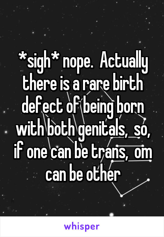 *sigh* nope.  Actually there is a rare birth defect of being born with both genitals,  so, if one can be trans,  om can be other