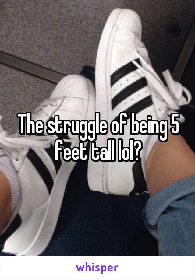 The struggle of being 5 feet tall lol?