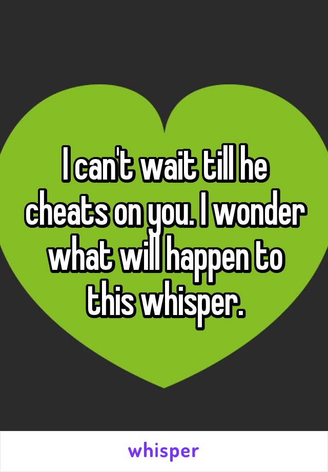 I can't wait till he cheats on you. I wonder what will happen to this whisper.