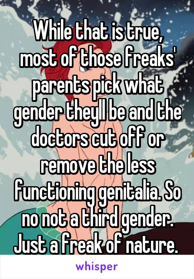 While that is true, most of those freaks' parents pick what gender theyll be and the doctors cut off or remove the less functioning genitalia. So no not a third gender. Just a freak of nature. 