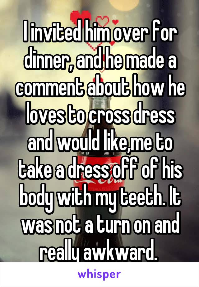I invited him over for dinner, and he made a comment about how he loves to cross dress and would like,me to take a dress off of his body with my teeth. It was not a turn on and really awkward. 