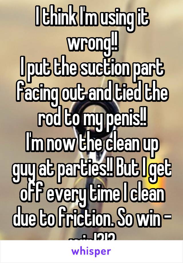 I think I'm using it wrong!!
I put the suction part facing out and tied the rod to my penis!!
I'm now the clean up guy at parties!! But I get off every time I clean due to friction. So win - win!?!?
