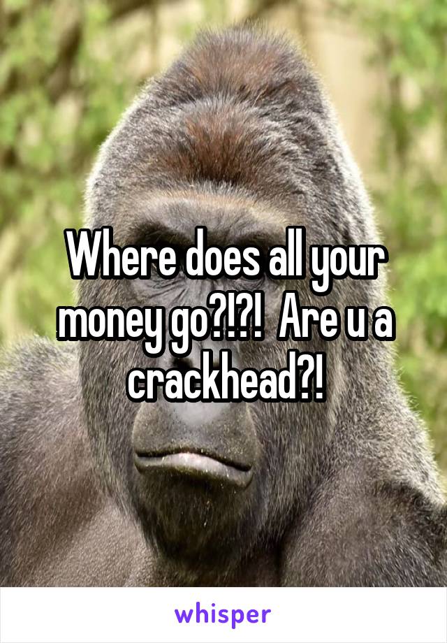 Where does all your money go?!?!  Are u a crackhead?!