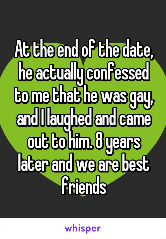 At the end of the date, he actually confessed to me that he was gay, and I laughed and came out to him. 8 years later and we are best friends