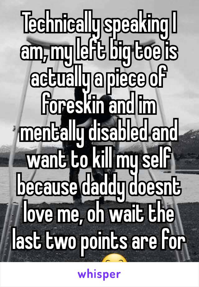 Technically speaking I am, my left big toe is actually a piece of foreskin and im mentally disabled and want to kill my self because daddy doesnt love me, oh wait the last two points are for you 😊