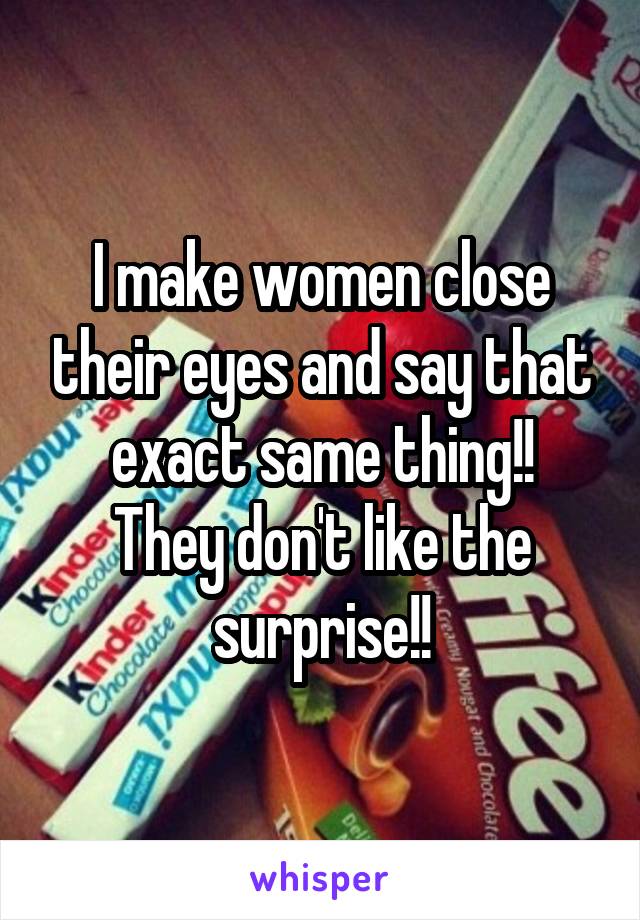 I make women close their eyes and say that exact same thing!!
They don't like the surprise!!
