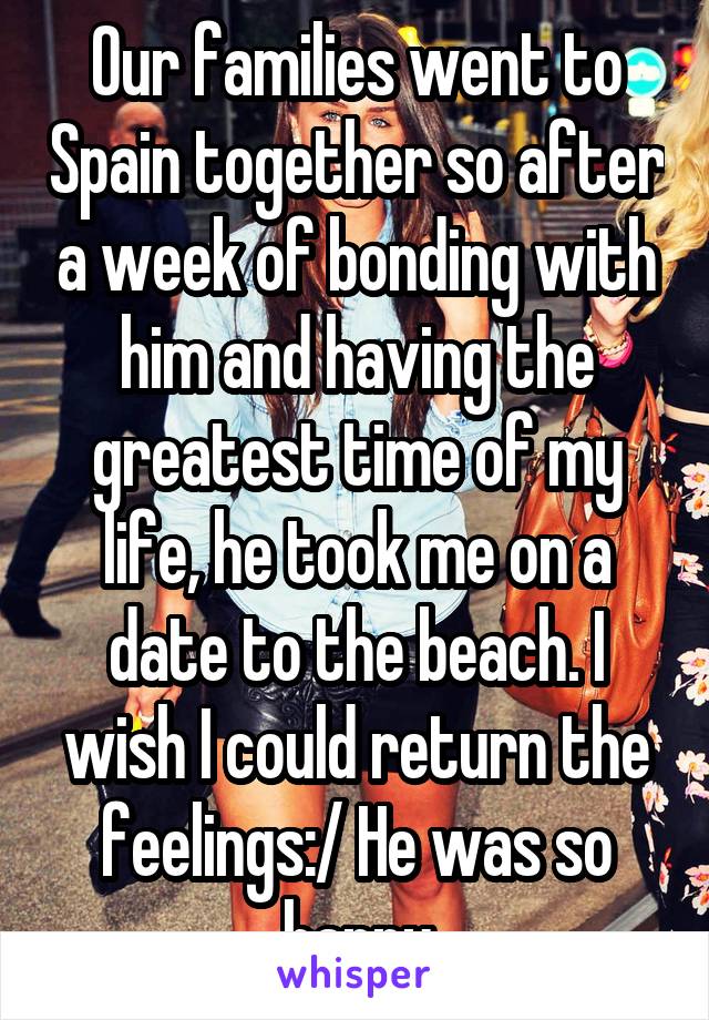 Our families went to Spain together so after a week of bonding with him and having the greatest time of my life, he took me on a date to the beach. I wish I could return the feelings:/ He was so happy