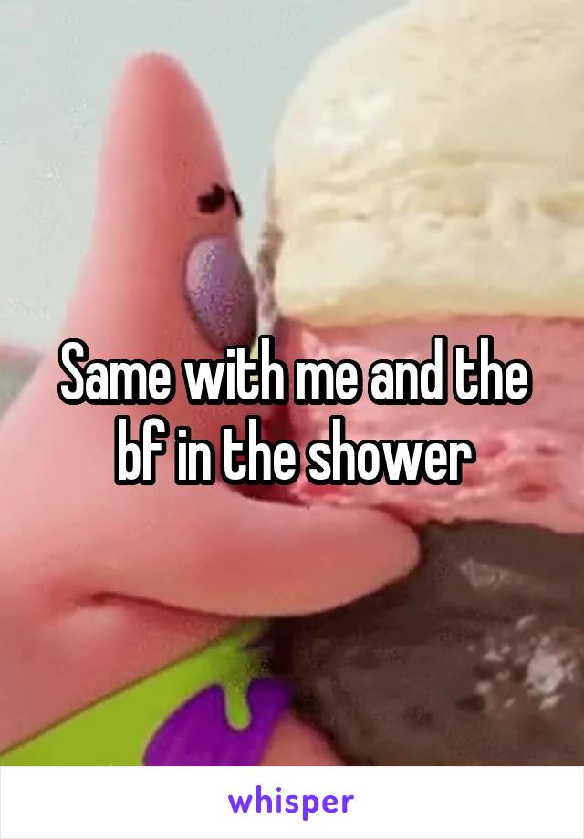 Same with me and the bf in the shower