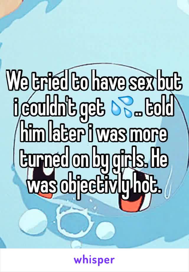 We tried to have sex but i couldn't get 💦.. told him later i was more turned on by girls. He was objectivly hot. 