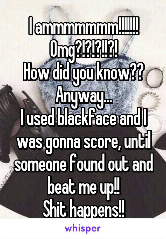 I ammmmmmm!!!!!!!
Omg?!?!?!!?!
How did you know??
Anyway...
I used blackface and I was gonna score, until someone found out and beat me up!!
Shit happens!!