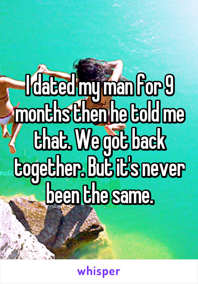 I dated my man for 9 months then he told me that. We got back together. But it's never been the same.