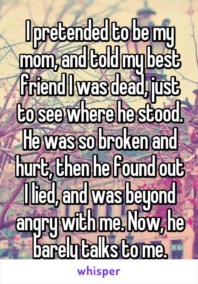 I pretended to be my mom, and told my best friend I was dead, just to see where he stood. He was so broken and hurt, then he found out I lied, and was beyond angry with me. Now, he barely talks to me.