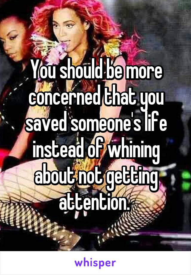 You should be more concerned that you saved someone's life instead of whining about not getting attention. 