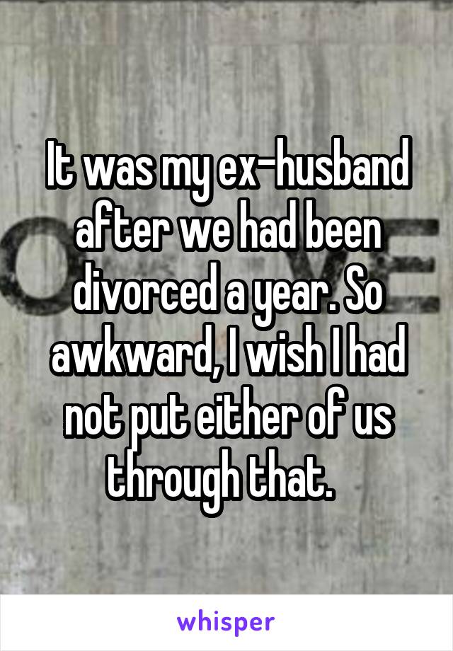 It was my ex-husband after we had been divorced a year. So awkward, I wish I had not put either of us through that.  
